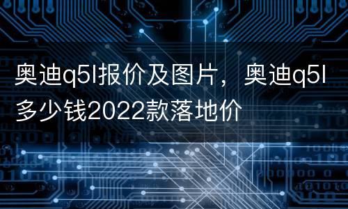 奥迪q5l报价及图片，奥迪q5l多少钱2022款落地价