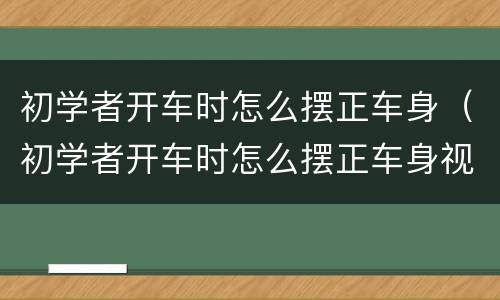 初学者开车时怎么摆正车身（初学者开车时怎么摆正车身视频）