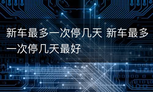 新车最多一次停几天 新车最多一次停几天最好