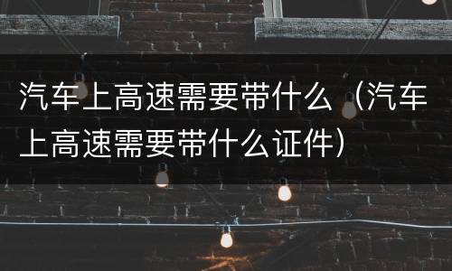 汽车上高速需要带什么（汽车上高速需要带什么证件）