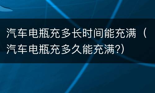 汽车电瓶充多长时间能充满（汽车电瓶充多久能充满?）