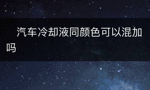 ​汽车冷却液同颜色可以混加吗