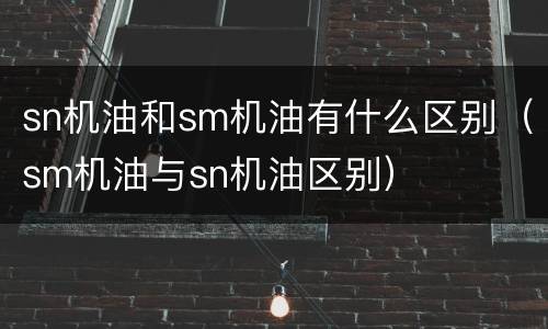 sn机油和sm机油有什么区别（sm机油与sn机油区别）