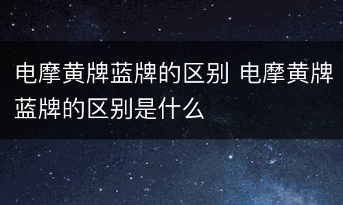 电摩黄牌蓝牌的区别 电摩黄牌蓝牌的区别是什么