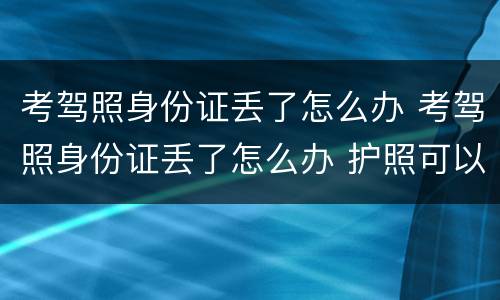 考驾照身份证丢了怎么办 考驾照身份证丢了怎么办 护照可以吗