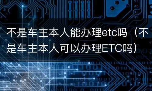 不是车主本人能办理etc吗（不是车主本人可以办理ETC吗）