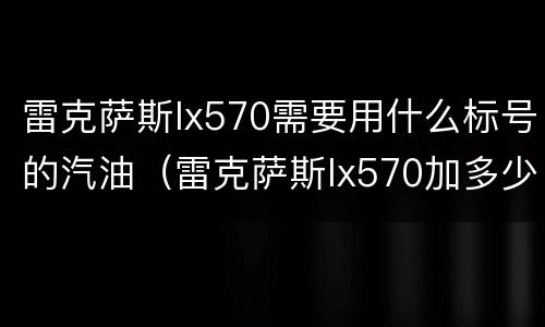 雷克萨斯lx570需要用什么标号的汽油（雷克萨斯lx570加多少号汽油）
