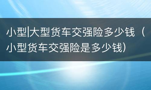 小型|大型货车交强险多少钱（小型货车交强险是多少钱）