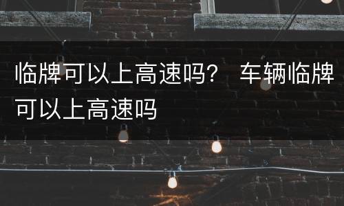 临牌可以上高速吗？ 车辆临牌可以上高速吗