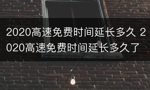 2020高速免费时间延长多久 2020高速免费时间延长多久了