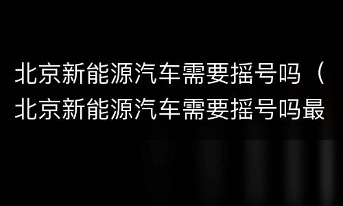 北京新能源汽车需要摇号吗（北京新能源汽车需要摇号吗最新消息）