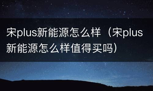 宋plus新能源怎么样（宋plus新能源怎么样值得买吗）