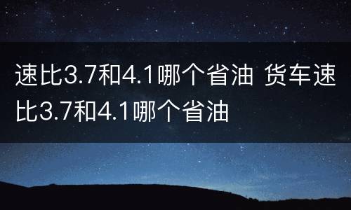 速比3.7和4.1哪个省油 货车速比3.7和4.1哪个省油