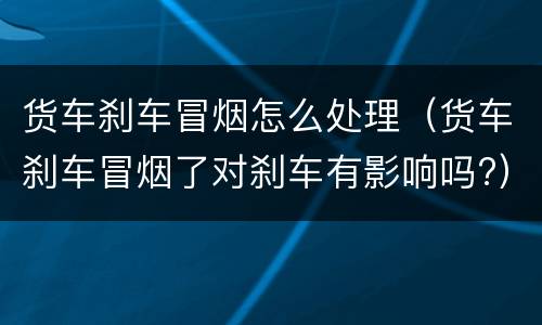 货车刹车冒烟怎么处理（货车刹车冒烟了对刹车有影响吗?）
