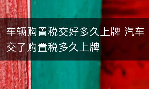 车辆购置税交好多久上牌 汽车交了购置税多久上牌