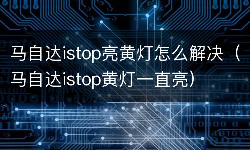马自达istop亮黄灯怎么解决（马自达istop黄灯一直亮）