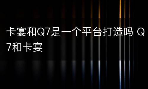 卡宴和Q7是一个平台打造吗 Q7和卡宴
