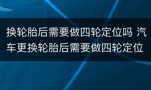 换轮胎后需要做四轮定位吗 汽车更换轮胎后需要做四轮定位吗
