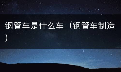 钢管车是什么车（钢管车制造）