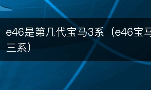 e46是第几代宝马3系（e46宝马三系）
