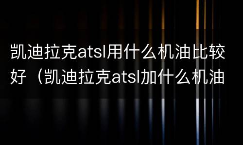 凯迪拉克atsl用什么机油比较好（凯迪拉克atsl加什么机油好）
