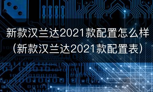 新款汉兰达2021款配置怎么样（新款汉兰达2021款配置表）