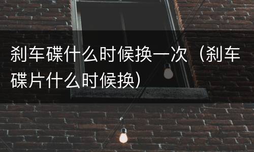 刹车碟什么时候换一次（刹车碟片什么时候换）