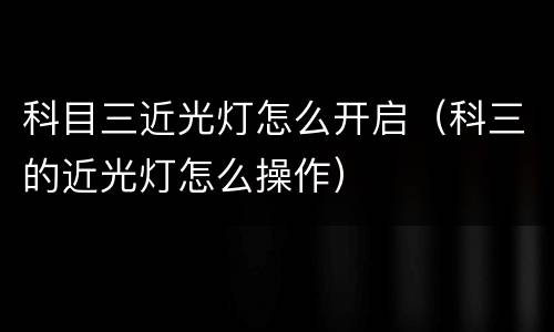 科目三近光灯怎么开启（科三的近光灯怎么操作）