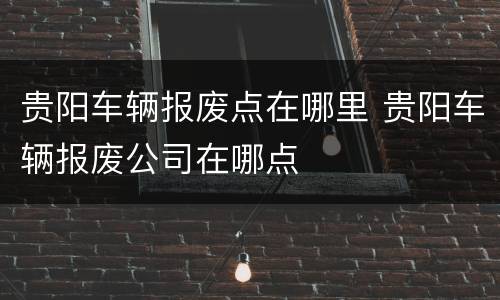 贵阳车辆报废点在哪里 贵阳车辆报废公司在哪点