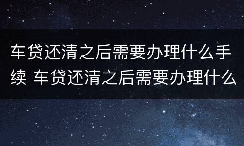 车贷还清之后需要办理什么手续 车贷还清之后需要办理什么手续流程