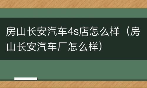 房山长安汽车4s店怎么样（房山长安汽车厂怎么样）