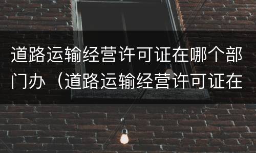 道路运输经营许可证在哪个部门办（道路运输经营许可证在哪里办理）
