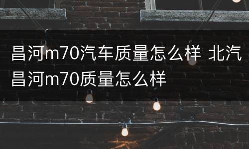 昌河m70汽车质量怎么样 北汽昌河m70质量怎么样