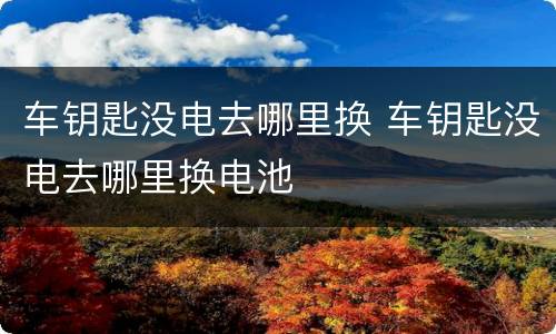 车钥匙没电去哪里换 车钥匙没电去哪里换电池
