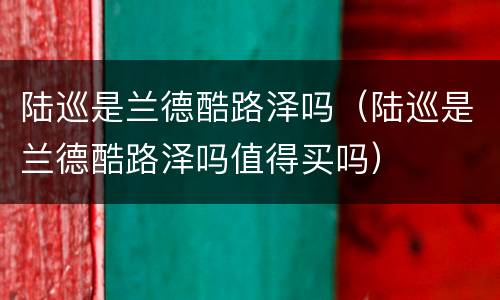 陆巡是兰德酷路泽吗（陆巡是兰德酷路泽吗值得买吗）