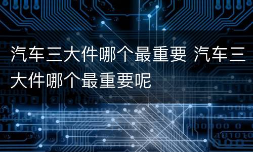 汽车三大件哪个最重要 汽车三大件哪个最重要呢