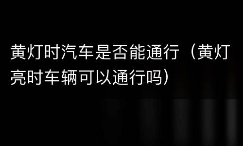 黄灯时汽车是否能通行（黄灯亮时车辆可以通行吗）