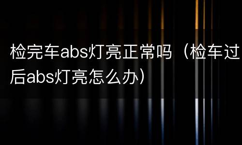 检完车abs灯亮正常吗（检车过后abs灯亮怎么办）