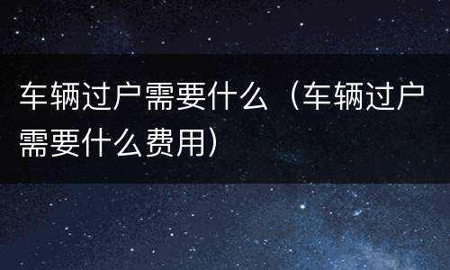 车辆过户需要什么（车辆过户需要什么费用）