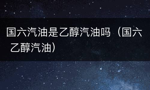 国六汽油是乙醇汽油吗（国六 乙醇汽油）