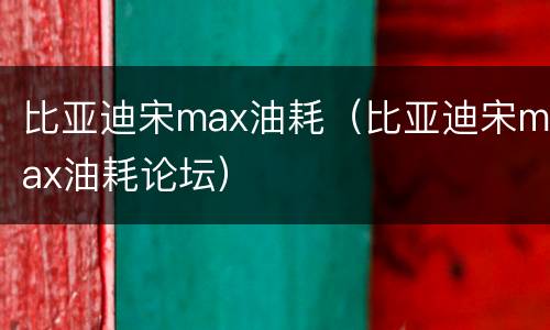 比亚迪宋max油耗（比亚迪宋max油耗论坛）