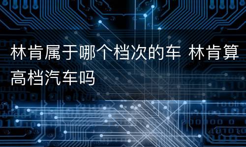 林肯属于哪个档次的车 林肯算高档汽车吗