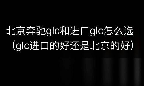 北京奔驰glc和进口glc怎么选（glc进口的好还是北京的好）