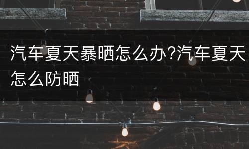 汽车夏天暴晒怎么办?汽车夏天怎么防晒
