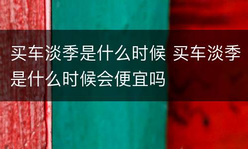 买车淡季是什么时候 买车淡季是什么时候会便宜吗