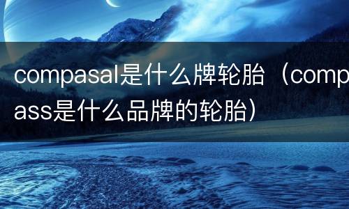 compasal是什么牌轮胎（compass是什么品牌的轮胎）