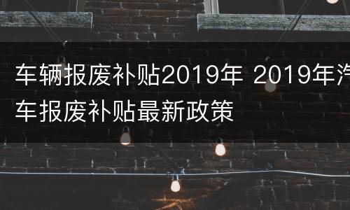 车辆报废补贴2019年 2019年汽车报废补贴最新政策