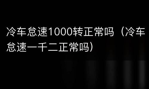 冷车怠速1000转正常吗（冷车怠速一千二正常吗）