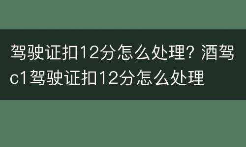 驾驶证扣12分怎么处理? 酒驾c1驾驶证扣12分怎么处理
