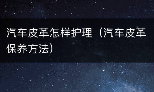 汽车皮革怎样护理（汽车皮革保养方法）